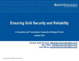 Copyright © 2012 by ScottMadden. All rights reserved.
Ensuring Grid Security and Reliability
A Generation and Transmission Cooperative Strategic Priority
October 2012
Contact: Brad Kitchens (sbkitchens@scottmadden.com)
Marc Miller (mdmiller@scottmadden.com)
Zach Milner (zachmilner@scottmadden.com)
 