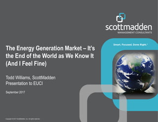 Copyright © 2017 by ScottMadden, Inc. All rights reserved.Copyright © 2017 ScottMadden, Inc. All rights reserved.
The Energy Generation Market – It’s
the End of the World as We Know It
(And I Feel Fine)
Todd Williams, ScottMadden
Presentation to EUCI
September 2017
 