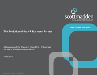 Copyright © 2015 ScottMadden, Inc. All rights reserved.
The Evolution of the HR Business Partner
A Discussion of the Changing Role of the HR Business
Partner in a Shared Services Model
June 2015
 