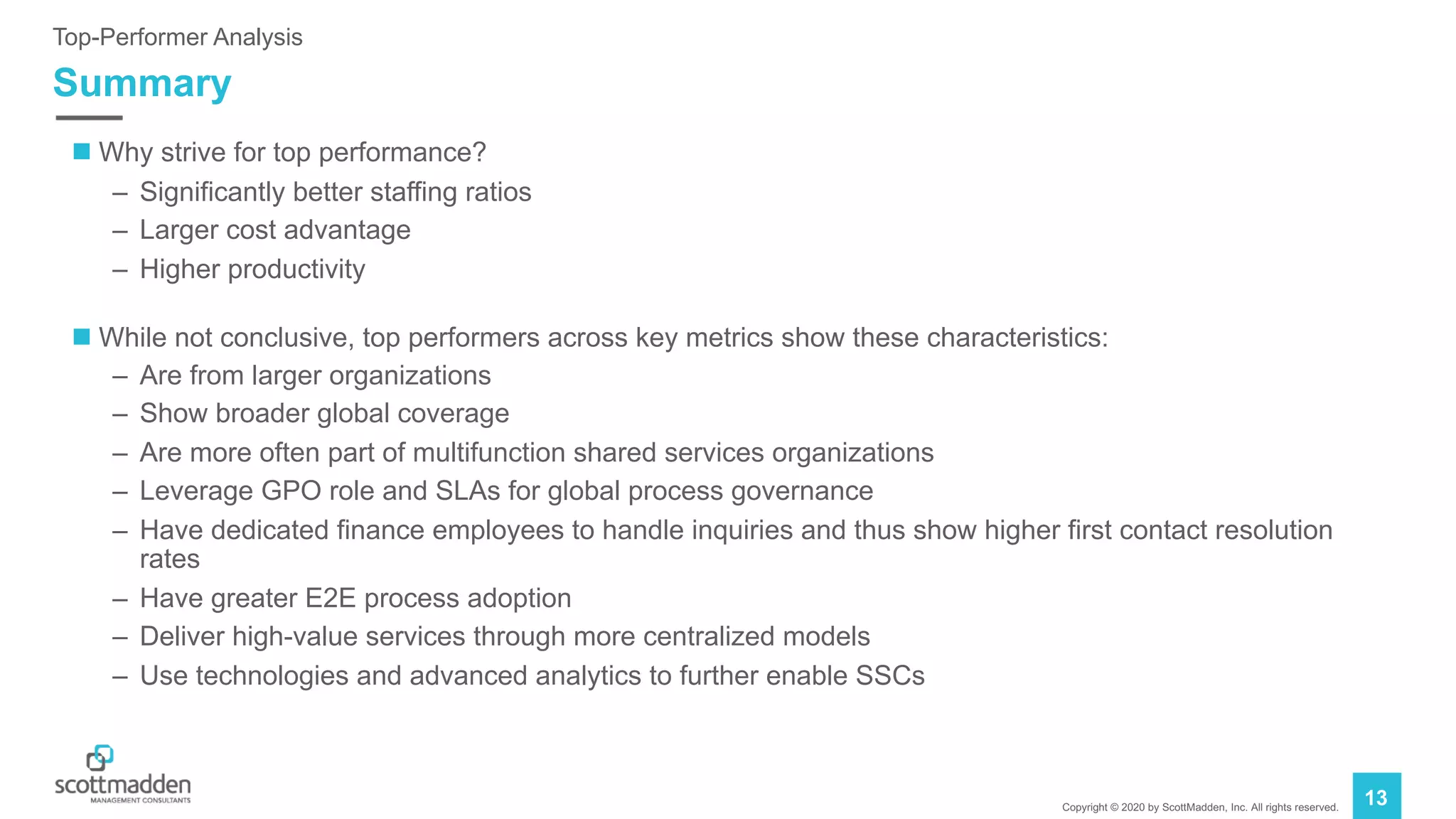 Copyright © 2020 by ScottMadden, Inc. All rights reserved.
13
Summary
Top-Performer Analysis
n Why strive for top performance?
– Significantly better staffing ratios
– Larger cost advantage
– Higher productivity
n While not conclusive, top performers across key metrics show these characteristics:
– Are from larger organizations
– Show broader global coverage
– Are more often part of multifunction shared services organizations
– Leverage GPO role and SLAs for global process governance
– Have dedicated finance employees to handle inquiries and thus show higher first contact resolution
rates
– Have greater E2E process adoption
– Deliver high-value services through more centralized models
– Use technologies and advanced analytics to further enable SSCs
 