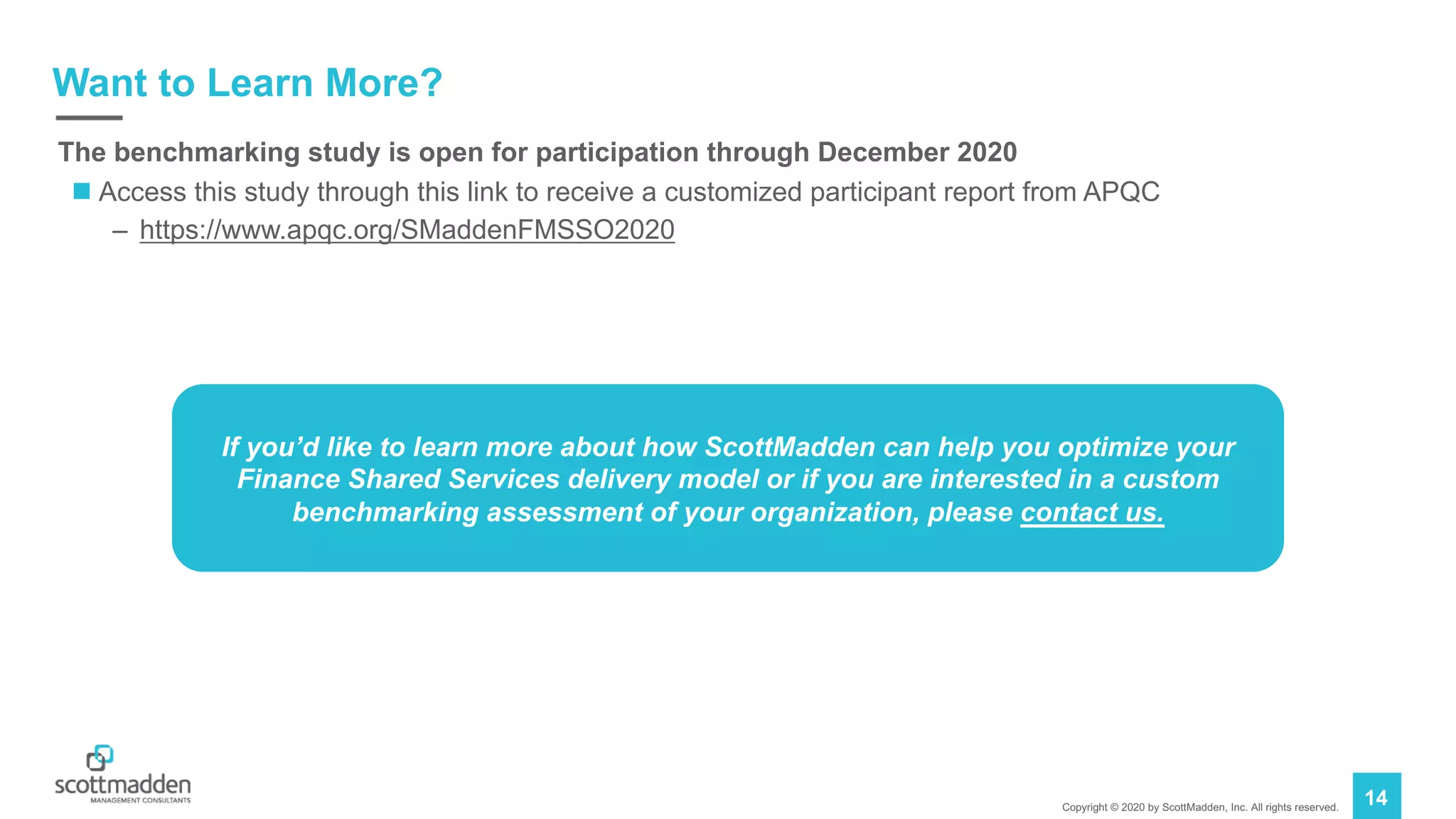Copyright © 2020 by ScottMadden, Inc. All rights reserved.
14
Want to Learn More?
The benchmarking study is open for participation through December 2020
n Access this study through this link to receive a customized participant report from APQC
– https://www.apqc.org/SMaddenFMSSO2020
If you’d like to learn more about how ScottMadden can help you optimize your
Finance Shared Services delivery model or if you are interested in a custom
benchmarking assessment of your organization, please contact us.
 