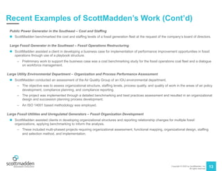 Copyright © 2020 by ScottMadden, Inc.
All rights reserved.
13
Recent Examples of ScottMadden’s Work (Cont’d)
Public Power Generator in the Southeast – Cost and Staffing
n ScottMadden benchmarked the cost and staffing levels of a fossil generation fleet at the request of the company’s board of directors.
Large Fossil Generator in the Southeast – Fossil Operations Restructuring
n ScottMadden assisted a client in developing a business case for implementation of performance improvement opportunities in fossil
operations through use of a playbook structure.
– Preliminary work to support the business case was a cost benchmarking study for the fossil operations coal fleet and a dialogue
on workforce management.
Large Utility Environmental Department – Organization and Process Performance Assessment
n ScottMadden conducted an assessment of the Air Quality Group of an IOU environmental department.
– The objective was to assess organizational structure, staffing levels, process quality, and quality of work in the areas of air policy
development, compliance planning, and compliance reporting.
– The project was implemented through a detailed benchmarking and best practices assessment and resulted in an organizational
design and succession planning process development.
– An ISO 14001 based methodology was employed.
Large Fossil Utilities and Unregulated Generators – Fossil Organization Development
n ScottMadden assisted clients in developing organizational structures and reporting relationship changes for multiple fossil
organizations, applying benchmarking to inform the analysis.
– These included multi-phased projects requiring organizational assessment, functional mapping, organizational design, staffing
and selection method, and implementation.
 