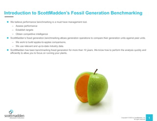 Copyright © 2020 by ScottMadden, Inc.
All rights reserved.
1
Introduction to ScottMadden’s Fossil Generation Benchmarking
n We believe performance benchmarking is a must have management tool.
– Assess performance
– Establish targets
– Obtain competitive intelligence
n ScottMadden’s fossil generation benchmarking allows generation operations to compare their generation units against peer units.
– We work to build apples-to-apples comparisons.
– We use relevant and up-to-date industry data.
n ScottMadden has been benchmarking fossil generation for more than 10 years. We know how to perform the analysis quickly and
efficiently to allow you to focus on running your plants.
 