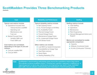 Copyright © 2020 by ScottMadden, Inc.
All rights reserved.
4
ScottMadden Provides Three Benchmarking Products
Typical cost metrics include:
 Operations Focused View
• Total production cost/MW
• Operating cost
• Maintenance cost
• Fuel cost
 Market Focused View
• Variable O&M cost
• Fixed O&M cost
Cost metrics are normalized
depending on the type of unit and
mission:
 Cost per installed MW
 Cost per MWh
Cost
Typical reliability metrics include:
 Net Capacity Factor
 Eq. Forced Outage (or EFORd)
 Eq. Availability Factor
 Planned Outage Factor
 Forced Outage Factor
 Maintenance Outage Factor
 Eq. Unplanned Outage Factor
 Unit Derate Factor
Other metrics can include:
 Lost MWh by System/Component
 Unavailability by Outage Type
 Heat Rate (various)
 Ramp Rates
 Starting Reliability (CTs)
Reliability and Performance
Staffing metrics include:
 Total Staffing
 Operations
 Maintenance
 Plant Engineering
 General Management Admin and
Support
Metrics are normalized to enable
appropriate comparison:
 Capacity
 # Blocks (Combined Cycle)
 # Units (Combustion Turbines)
Staffing
Note: ScottMadden’s benchmarking methodology goes beyond the quantitative metrics listed above.
We evaluate numerous qualitative factors, including each operator’s approach to staffing (e.g., a
regional approach to day-to-day maintenance and engineering may result in fewer dedicated
plant staff), that are critical to understanding and interpretation of benchmarking results.
 