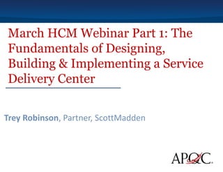 March HCM Webinar Part 1: The
Fundamentals of Designing,
Building & Implementing a Service
Delivery Center
Trey Robinson, Partner, ScottMadden
 