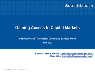 Copyright © 2012 by ScottMadden. All rights reserved.
Gaining Access to Capital Markets
A Generation and Transmission Cooperative Strategic Priority
June 2012
Contact: Brad Kitchens (sbkitchens@scottmadden.com)
Marc Miller (mdmiller@scottmadden.com)
 