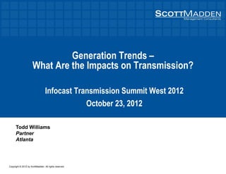 Copyright © 2012 by ScottMadden. All rights reserved.
Generation Trends –
What Are the Impacts on Transmission?
Infocast Transmission Summit West 2012
October 23, 2012
Todd Williams
Partner
Atlanta
 