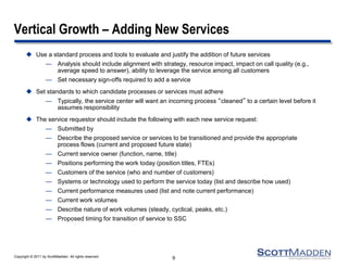 Copyright © 2011 by ScottMadden. All rights reserved.
Vertical Growth – Adding New Services
 Use a standard process and tools to evaluate and justify the addition of future services
— Analysis should include alignment with strategy, resource impact, impact on call quality (e.g.,
average speed to answer), ability to leverage the service among all customers
— Set necessary sign-offs required to add a service
 Set standards to which candidate processes or services must adhere
— Typically, the service center will want an incoming process “cleaned” to a certain level before it
assumes responsibility
 The service requestor should include the following with each new service request:
— Submitted by
— Describe the proposed service or services to be transitioned and provide the appropriate
process flows (current and proposed future state)
— Current service owner (function, name, title)
— Positions performing the work today (position titles, FTEs)
— Customers of the service (who and number of customers)
— Systems or technology used to perform the service today (list and describe how used)
— Current performance measures used (list and note current performance)
— Current work volumes
— Describe nature of work volumes (steady, cyclical, peaks, etc.)
— Proposed timing for transition of service to SSC
9
 