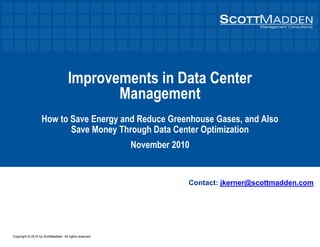 Copyright © 2010 by ScottMadden. All rights reserved.
Improvements in Data Center
Management
How to Save Energy and Reduce Greenhouse Gases, and Also
Save Money Through Data Center Optimization
November 2010
Contact: jkerner@scottmadden.com
 