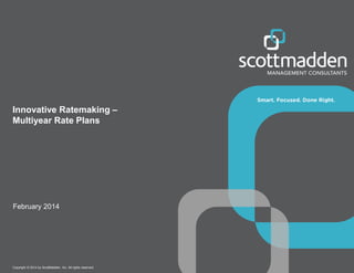 Copyright © 2014 by ScottMadden, Inc. All rights reserved.
Innovative Ratemaking –
Multiyear Rate Plans
February 2014
 