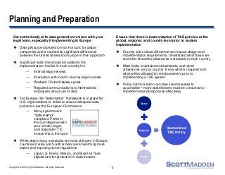 Copyright © 2013 by ScottMadden. All rights reserved.
Planning and Preparation
Get started early with data protection reviews with your
legal team, especially if implementing in Europe
 Data privacy and protection is a hot topic for global
companies and is marked by significant differences
between the United States and Europe in their approach
 Significant lead time should be added to the
implementation timeline in each country for:
— Internal legal reviews
— Interaction with local in-country legal counsel
— Workers’ Council review cycles
— Required communications to international
employees about use of data
 For Europe, the “Safe Harbor” framework is in place for
U.S. organizations to follow to ensure adequate data
protection per the European Commission
— Many systems are
“Safe Harbor”
compliant. Perform
the due diligence with
your vendor, legal,
and corporate IT to
ensure this is the case
 While data privacy standards are most stringent in Europe,
countries in Asia and South America are becoming more
aware and imposing some regulations
— Japan, S. Korea, Mexico, and Brazil all have
stipulations for protection in data transfer
Ensure that there is harmonization of T&E policies at the
global, regional, and country level prior to system
implementation
 Country and cultural difference can impact design and
implementation requirements. Understand what these are
and what should be allowed as a standard in each country
 Meal limits, entertainment standards, and travel
allowances vary by country. Know what is required and
what will be allowed for reimbursement prior to
implementing a T&E system
 Policy harmonization can take several weeks to
accomplish—many stakeholders must be consulted to
implement standard policies effectively
3
Global
Regional
Country
Harmonized
T&E Policy
 