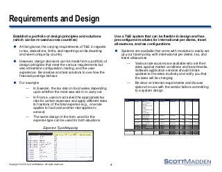 Copyright © 2013 by ScottMadden. All rights reserved.
Requirements and Design
Establish a portfolio of design principles and solutions
(which can be re-used across countries)
 At first glance, the varying requirements of T&E in regards
to tax, deductions, limits, and reporting can be daunting
and seem unique by country
 However, design decisions can be made from a portfolio of
design principles that meet the various requirements but
also streamline configuration, testing, and the user
experience. Be creative and test solutions to see how the
financial postings behave
 For example:
— In Sweden, the tax rate on food varies depending
upon whether the meal was eat-in or carry-out
— In France, users must select the appropriate tax
rate for certain expenses and apply different rates
to fractions of the total expense (e.g., one rate
applies to food and another rate applies to
service)
— The same design in the form used for the
expense type can be used for both situations
Use a T&E system that can be flexible in design and has
preconfigured modules for international per diems, travel
allowances, and tax configurations
 Systems are available that come with modules to easily set
up your travel policy with international per diems, tax, and
travel allowances
— Various rate sources are available who set their
rates against market conditions and benchmarks.
Software application vendors should initiate
updates to the rates routinely and notify you that
the rates will be changing
— Be clear on internal requirements and discuss
options for use with the vendor before committing
to a system design
4
Expense Type Mapping
Country Tax Authority State/Province Tax Name Rate Type Calculation Method Tax Rate Effective Date End Date
CANADA CA-GST Alberta GST Standard Percentage 5.0% 1/1/2012 12/31/2014
British Columbia
Manitoba
Northwest Territories
Nunavut
Ontario
Prince Edward Island
Quebec
Saskatchewan
Yukon Territory
CA-HST New Brunswick HST Standard Percentage 13.0% 1/1/2012 12/31/2014
Newfoundland
Nova Scotia
CA-PST5 Saskatchewan PST5 Standard Percentage 5.0% 1/1/2012 12/31/2014
Yukon Territory
CA-PST7 British Columbia PST7 Standard Percentage 7.0% 1/1/2012 12/31/2014
Manitoba
CA-QST Quebec QST Standard Percentage 7.5% 1/1/2012 12/31/2014
CA-PSTON Ontario PST8 Standard Percentage 8.0% 1/1/2012 12/31/2014
CA-PSTPE Prince Edward Island PSTPE Standard Percentage 10.0% 1/1/2012 12/31/2014
UNITED KINGDOM UK UK Standard Percentage 15.0% 1/1/2011 12/31/2012
Reduced Percentage 5.0% 1/1/2011 12/31/2012
Zero Percentage 0.0% 1/1/2011 12/31/2012
 