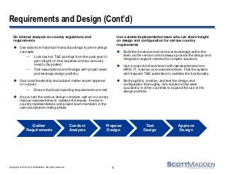 Copyright © 2013 by ScottMadden. All rights reserved.
Requirements and Design (Cont’d)
Do internal analysis on country regulations and
requirements
 Use data from historical financial postings to prove design
concepts
— Look back at T&E postings from the past year to
gain insight on how expense and tax amounts
need to be posted
— Test assumptions and findings with project team
and leverage design portfolio
 Gain local leadership and subject matter expert approval
on outputs
— Ensure that local reporting requirements are met
 As you test the various design concepts, ask an in-country
finance representative to validate the results. Involve in-
country representatives and project team members in the
user-acceptance testing phase
Use a stable implementation team who can share insight
on design and configuration for various country
requirements
 Build the functional and technical knowledge within the
team as the vendor cannot always provide the design and
integration support needed for complex solutions
 Use a cross-functional team with representatives from
HRIS, IT, finance, and corporate travel. Test the system
with frequent T&E submitters to validate the functionality
 Be thoughtful, creative, and test the design and
configuration thoroughly. Use solutions that were
successful in other countries to expand the use of the
design portfolio
5
Gather
Requirements
Conduct
Analysis
Propose
Design
Test
Design
Approve
Design
 