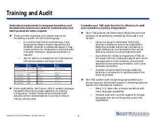 Copyright © 2013 by ScottMadden. All rights reserved.
Training and Audit
Understand requirements for language translation, and
translate both system and collateral communication and
training materials where required
 There are both regulatory and cultural reasons for
translating a system into the local language
— In countries like France and Germany, local
language translation may be required by the
Workers’ Councils. In places like Japan, it may
not be common for employees to read and write
in English; therefore, Japanese translation is
required
— Ask for advice on translation from international
HR representatives and legal counsel
 Some applications, like Concur, offer in-system language
translation that can be easily applied to an existing
configuration. Custom fields can be translated with
assistance from representatives in country to ensure
fluency and accuracy
Centralize your T&E audit function for efficiency in audit
and consistency in policy interpretation
 Once T&E policies are harmonized, efficiencies and cost
savings can be gained by centralizing T&E audit in one
location
— Using one group to administer T&E policy
ensures consistency across the organization.
Reporting centrally will provide consistency in
audit, allowances, and exceptions that can be
difficult to achieve in a decentralized model
— Cycle times for review and approval of T&E do
not require 24-hour employee support and can be
managed with e-communication, documented
approval and processing schedules, and a clear
escalation procedure
— A global company might leverage additional
locations or processors to optimize parts of the
financial process
 Hire T&E auditors with foreign language proficiency to
ensure accuracy and provide support in reviewing expense
reports from international locations
— Many U.S. cities offer a diverse workforce with
many language capabilities
— Vendors exist who can offer support for foreign
languages that are not frequently used in the
organization
6
Category
Category
[Japanese] Expense Type
Exp Type
[Japanese]
02 - Meals and Entertainment 食事・ 接待交際費 Per Diem 国内出張： 食事日当
ガ ソ リ ン 代03 - Transportation 交通費 Gas / Petrol
空港使用料
03 - Transportation 交通費 Car Rental レ ン タ カ ー
03 - Transportation 交通費 Airport Tax
航空運賃
02 - Meals and Entertainment 食事・ 接待交際費 Special Events 全社イ ベン ト
03 - Transportation 交通費 Airfare
 