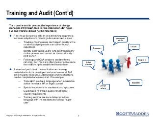 Copyright © 2013 by ScottMadden. All rights reserved.
Training and Audit (Cont’d)
Train on site and in person; the importance of change
management through face-to-face interaction during go-
live and training should not be minimized
 Pair the go-live period with an on-site training program to
increase adoption and reduce go-live errors and issues
— Trouble-shooting errors can happen quickly while
on site locally to provide a smoother launch
experience
— Identify local “super users” who are trained early
on the process and can act as contacts locally
post-launch
— Follow-up and Q&A sessions can be offered
remotely; but these are often more effective once
the relationship is established face to face
 A standard portfolio of communication and training
materials should be developed and used across all T&E
system users; however, customization and modifications
can be completed where required. For example:
— Translation into local language when required on
advice from local HR or legal counsel
— Special instructions for assistants and approvers
— Customized reference guides for different
country requirements
— Training webinar sessions delivered in local
language with the assistance of a local “super
user”
7
airfare
航空運賃
pasaje
aéreo
passagem
aérea
flygresor
billet
d'avion
flugpreis
 