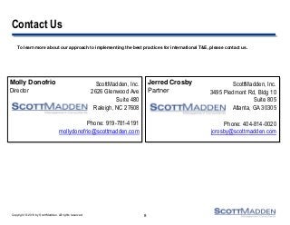 Copyright © 2013 by ScottMadden. All rights reserved.
Contact Us
To learn more about our approach to implementing the best practices for international T&E, please contact us.
8
ScottMadden, Inc.
3495 Piedmont Rd, Bldg 10
Suite 805
Atlanta, GA 30305
Phone: 404-814-0020
jcrosby@scottmadden.com
Jerred Crosby
Partner
Molly Donofrio
Director
ScottMadden, Inc.
2626 Glenwood Ave
Suite 480
Raleigh, NC 27608
Phone: 919-781-4191
mollydonofrio@scottmadden.com
 