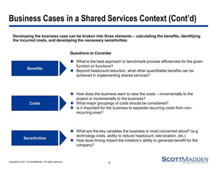 Copyright © 2011 by ScottMadden. All rights reserved. 
Business Cases in a Shared Services Context (Cont’d) 
Developing the business case can be broken into three elements – calculating the benefits, identifying the incurred costs, and developing the necessary sensitivities. 
9 
Questions to Consider 
Benefits 
What is the best approach to benchmark process efficiencies for the given function or functions? 
Beyond headcount reduction, what other quantifiable benefits can be achieved in implementing shared services? 
Costs 
How does the business want to view the costs – incrementally to the project or incrementally to the business? 
What major groupings of costs should be considered? 
Is it important for the business to separate recurring costs from non- recurring ones? 
Sensitivities 
What are the key variables the business is most concerned about? (e.g. technology costs, ability to reduce headcount, site location, etc.) 
How does timing impact the initiative’s ability to generate benefit for the company?  