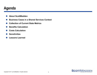 Copyright © 2011 by ScottMadden. All rights reserved. 
Agenda 
About ScottMadden 
Business Cases in a Shared Services Context 
Collection of Current State Metrics 
Benefits Calculation 
Costs Calculation 
Sensitivities 
Lessons Learned 
1  