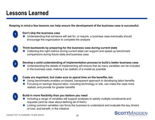 Copyright © 2011 by ScottMadden. All rights reserved. 
Lessons Learned 
Keeping in mind a few lessons can help ensure the development of the business case is successful. 
32 
2 
Think backwards by preparing for the business case during current state 
Collecting the right metrics during current state can support and speed up benchmark comparisons during future state and business case 
5 
Build in more flexibility than you believe you need 
Including a range of variables will support analyses to satisfy multiple constituents and requests (and be clear about defining all of them) 
Linking common variables can force the business to understand and evaluate the key drivers of cost, and benefit, in the initiative 
4 
Costs are important, but make sure to spend time on the benefits, too 
Using benchmarks enables un-biased, transparent approach to developing labor benefits 
Focusing on savings beyond labor, including technology or site, can make the case more realistic and provide for greater benefits 
3 
Develop a solid understanding of implementation process to build a better business case 
Understanding the details of implementing will ensure that as many variables can be included in the business case, making it as realistic of a model as possible 
1 
Don’t skip the business case 
Understanding that someone will ask for, or require, a business case eventually should encourage the organization to complete the analysis 