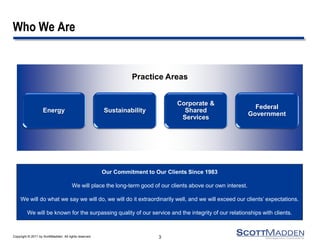 Copyright © 2011 by ScottMadden. All rights reserved. 
Who We Are 
Practice Areas 
Our Commitment to Our Clients Since 1983 
We will place the long-term good of our clients above our own interest. 
We will do what we say we will do, we will do it extraordinarily well, and we will exceed our clients’ expectations. 
We will be known for the surpassing quality of our service and the integrity of our relationships with clients. 
Energy 
Sustainability 
Corporate & Shared Services 
Federal Government 
3  