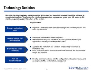 Copyright © 2011 by ScottMadden. All rights reserved. 
Technology Decision 
Once the decision has been made to acquire technology, an organized process should be followed to coordinate the effort. Timeframes for a technology selection process can range from 6-8 weeks to 6-8 months, depending upon the nature of the system 
13 
Purpose/Intent 
Create a technology team 
Organize a dedicated team to drive the design and selection process and make key decisions 
Develop design and requirements 
Identify the requirements for each system 
Document the design for the overall technology landscape and gain approval on the design from key stakeholders 
Evaluate and select vendor(s) 
Approach the evaluation and selection of technology vendors in a methodical way 
Build evaluation criteria and create an RFP that reflects the documented design requirements 
Develop an implementation plan for configuration, integration, testing, and development of the systems that are acquired 
Plan for implementation  