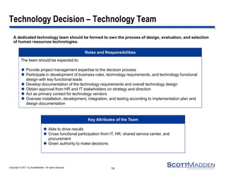 Copyright © 2011 by ScottMadden. All rights reserved. 
Technology Decision – Technology Team 
A dedicated technology team should be formed to own the process of design, evaluation, and selection of human resources technologies. 
14 
The team should be expected to: 
Provide project management expertise to the decision process 
Participate in development of business rules, technology requirements, and technology functional design with key functional leads 
Develop documentation of the technology requirements and overall technology design 
Obtain approval from HR and IT stakeholders on strategy and direction 
Act as primary contact for technology vendors 
Oversee installation, development, integration, and testing according to implementation plan and design documentation 
Roles and Responsibilities 
Able to drive results 
Cross functional participation from IT, HR, shared service center, and procurement 
Given authority to make decisions 
Key Attributes of the Team  