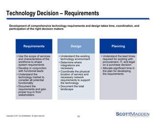 Copyright © 2011 by ScottMadden. All rights reserved. 
Technology Decision – Requirements 
Development of comprehensive technology requirements and design takes time, coordination, and participation of the right decision makers 
15 
Requirements 
•Use the scope of services and characteristics of the workforce to shape system requirements 
•Develop in conjunction with functional leads 
•Understand the technology market to consider all potential functionality 
•Document the requirements and gain proper buy-in from stakeholders 
Design 
•Understand the existing technology environment 
•Determine where integrations are necessary 
•Coordinate the physical location of servers and necessary network requirements to support the technology 
•Document the total landscape 
Planning 
•Understand the lead times required for working with procurement, IT, and legal on a purchase decision 
•Allocate significant time in the plan for developing the requirements  