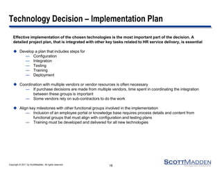 Copyright © 2011 by ScottMadden. All rights reserved. 
Technology Decision – Implementation Plan 
Effective implementation of the chosen technologies is the most important part of the decision. A detailed project plan, that is integrated with other key tasks related to HR service delivery, is essential 
Develop a plan that includes steps for 
—Configuration 
—Integration 
—Testing 
—Training 
—Deployment 
Coordination with multiple vendors or vendor resources is often necessary 
—If purchase decisions are made from multiple vendors, time spent in coordinating the integration between these groups is important 
—Some vendors rely on sub-contractors to do the work 
Align key milestones with other functional groups involved in the implementation 
—Inclusion of an employee portal or knowledge base requires process details and content from functional groups that must align with configuration and testing plans 
—Training must be developed and delivered for all new technologies 
18  