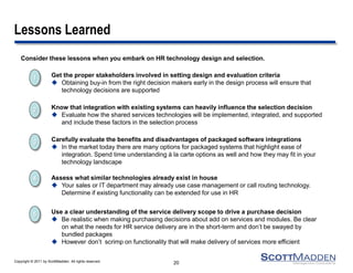 Copyright © 2011 by ScottMadden. All rights reserved. 
Lessons Learned 
Consider these lessons when you embark on HR technology design and selection. 
20 
2 
Know that integration with existing systems can heavily influence the selection decision 
Evaluate how the shared services technologies will be implemented, integrated, and supported and include these factors in the selection process 
5 
Use a clear understanding of the service delivery scope to drive a purchase decision 
Be realistic when making purchasing decisions about add on services and modules. Be clear on what the needs for HR service delivery are in the short-term and don’t be swayed by bundled packages 
However don’t scrimp on functionality that will make delivery of services more efficient 
4 
Assess what similar technologies already exist in house 
Your sales or IT department may already use case management or call routing technology. Determine if existing functionality can be extended for use in HR 
3 
Carefully evaluate the benefits and disadvantages of packaged software integrations 
In the market today there are many options for packaged systems that highlight ease of integration. Spend time understanding á la carte options as well and how they may fit in your technology landscape 
1 
Get the proper stakeholders involved in setting design and evaluation criteria 
Obtaining buy-in from the right decision makers early in the design process will ensure that technology decisions are supported 