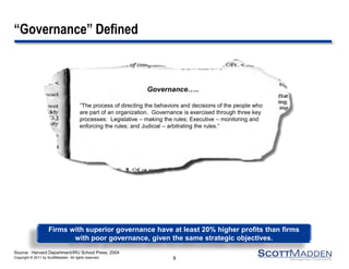Copyright © 2011 by ScottMadden. All rights reserved.
Governance…..
“The process of directing the behaviors and decisions of the people who
are part of an organization. Governance is exercised through three key
processes: Legislative – making the rules; Executive – monitoring and
enforcing the rules; and Judicial – arbitrating the rules.“
Source: Harvard Department/IRU School Press, 2004
“Governance” Defined
9
Firms with superior governance have at least 20% higher profits than firms
with poor governance, given the same strategic objectives.
 