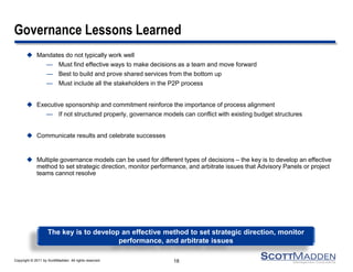 Copyright © 2011 by ScottMadden. All rights reserved.
Governance Lessons Learned
 Mandates do not typically work well
— Must find effective ways to make decisions as a team and move forward
— Best to build and prove shared services from the bottom up
— Must include all the stakeholders in the P2P process
 Executive sponsorship and commitment reinforce the importance of process alignment
— If not structured properly, governance models can conflict with existing budget structures
 Communicate results and celebrate successes
 Multiple governance models can be used for different types of decisions – the key is to develop an effective
method to set strategic direction, monitor performance, and arbitrate issues that Advisory Panels or project
teams cannot resolve
18
The key is to develop an effective method to set strategic direction, monitor
performance, and arbitrate issues
 