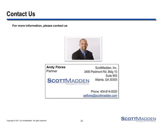 Copyright © 2011 by ScottMadden. All rights reserved.
For more information, please contact us
Contact Us
Andy Flores
Partner
ScottMadden, Inc.
3495 Piedmont Rd, Bldg 10
Suite 805
Atlanta, GA 30305
Phone: 404-814-0020
aeflores@scottmadden.com
21
 