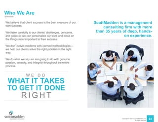 Copyright © 2021 by ScottMadden, Inc.
All rights reserved.
23
Who We Are
We believe that client success is the best measure of our
own success.
We listen carefully to our clients’ challenges, concerns,
and goals so we can personalize our work and focus on
the things most important to their success.
We don’t solve problems with canned methodologies—
we help our clients solve the right problem in the right
way.
We do what we say we are going to do with genuine
passion, tenacity, and integrity throughout the entire
process.
ScottMadden is a management
consulting firm with more
than 35 years of deep, hands-
on experience.
WHAT IT TAKES
W E D O
TO GET IT DONE
R I G H T
 