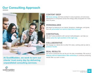 Copyright © 2021 by ScottMadden, Inc.
All rights reserved.
26
Our Consulting Approach
CONTENT DEEP
We know energy and have worked in every business unit and every
department in companies across the energy utility ecosystem for more
than 35 years.
PERSONALIZED
We begin by listening to our clients’ situations, challenges, and goals;
then we personalize our work to help them succeed.
CONTEXTUAL
We don’t solve problems with canned methodologies—we help our
clients solve the right problem in the right way.
COLLABORATIVE
We engage our clients like no other firm does, working side by side to
produce results.
REAL RESULTS
Our work is practical and can be put into play immediately. We excel at
helping internal stakeholders take ownership to continue producing
results after our work is done .
At ScottMadden, we work to earn our
clients’ trust every day by delivering
unparalleled consulting services.
 