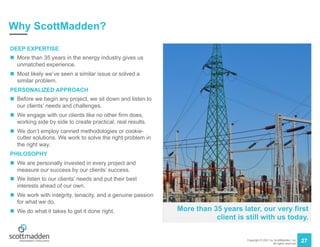 Copyright © 2021 by ScottMadden, Inc.
All rights reserved.
27
Why ScottMadden?
DEEP EXPERTISE
n More than 35 years in the energy industry gives us
unmatched experience.
n Most likely we’ve seen a similar issue or solved a
similar problem.
PERSONALIZED APPROACH
n Before we begin any project, we sit down and listen to
our clients’ needs and challenges.
n We engage with our clients like no other firm does,
working side by side to create practical, real results.
n We don’t employ canned methodologies or cookie-
cutter solutions. We work to solve the right problem in
the right way.
PHILOSOPHY
n We are personally invested in every project and
measure our success by our clients’ success.
n We listen to our clients’ needs and put their best
interests ahead of our own.
n We work with integrity, tenacity, and a genuine passion
for what we do.
n We do what it takes to get it done right. More than 35 years later, our very first
client is still with us today.
 