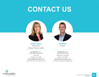 Copyright © 2021 by ScottMadden, Inc.
All rights reserved.
Cristin Lyons
Partner and
Energy Practice Leader
ScottMadden, Inc.
2626 Glenwood Avenue
Suite 480
Raleigh, NC 27608
cmlyons@scottmadden.com
O: 919-781-4191 M: 919-247-1031
Ed Baker
Partner
ScottMadden, Inc.
3495 Piedmont Road
Building 10, Suite 805
Atlanta, GA 30305
edbaker@scottmadden.com
O: 404-814-0020 M: 678-488-8142
CONTACT US
31
 