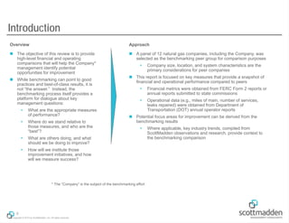 Introduction
Overview

Approach

 The objective of this review is to provide
high-level financial and operating
comparisons that will help the Company*
management identify potential
opportunities for improvement

 A panel of 12 natural gas companies, including the Company, was
selected as the benchmarking peer group for comparison purposes

 While benchmarking can point to good
practices and best-of-class results, it is
not “the answer.” Instead, the
benchmarking process itself provides a
platform for dialogue about key
management questions:


What are the appropriate measures
of performance?



Where do we stand relative to
those measures, and who are the
“best”?





Financial metrics were obtained from FERC Form 2 reports or
annual reports submitted to state commissions



Operational data (e.g., miles of main, number of services,
leaks repaired) were obtained from Department of
Transportation (DOT) annual operator reports

 Potential focus areas for improvement can be derived from the
benchmarking results


How will we institute those
improvement initiatives, and how
will we measure success?

* The “Company” is the subject of the benchmarking effort

9
Copyright © 2013 by ScottMadden, Inc. All rights reserved.

Company size, location, and system characteristics are the
primary considerations for peer companies

 This report is focused on key measures that provide a snapshot of
financial and operational performance compared to peers

What are others doing, and what
should we be doing to improve?





Where applicable, key industry trends, compiled from
ScottMadden observations and research, provide context to
the benchmarking comparison

 