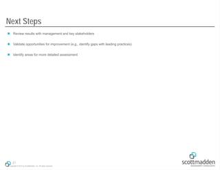 Next Steps
 Review results with management and key stakeholders
 Validate opportunities for improvement (e.g., identify gaps with leading practices)
 Identify areas for more detailed assessment

21
Copyright © 2013 by ScottMadden, Inc. All rights reserved.

 