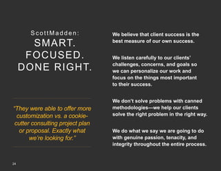 ScottMadden:

SMART.
FOCUSED.
DONE RIGHT.

“They were able to offer more
customization vs. a cookiecutter consulting project plan
or proposal. Exactly what
we’re looking for.”

24
Copyright © 2013 by ScottMadden, Inc. All rights reserved.

We believe that client success is the
best measure of our own success.
We listen carefully to our clients’
challenges, concerns, and goals so
we can personalize our work and
focus on the things most important
to their success.
We don’t solve problems with canned
methodologies—we help our clients
solve the right problem in the right way.
We do what we say we are going to do
with genuine passion, tenacity, and
integrity throughout the entire process.

 
