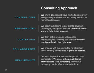 Consulting Approach
CONTENT DEEP

We know energy and have worked across every
energy utility business unit and every function for
more than 30 years.

PERSONALIZED

We begin by listening to our clients’ situation,
challenges, and goals; then we personalize our
work to help them succeed.

CONTEXTUAL

C O L L A B O R AT I V E

R E A L R E S U LT S

28
Copyright © 2013 by ScottMadden, Inc. All rights reserved.

We don’t solve problems with canned
methodologies—we help our clients solve the
right problem in the right way.
We engage with our clients like no other firm
does, working side by side to produce results.
Our work is practical and can be put into play
immediately. We excel at helping internal
stakeholders take ownership to continue
producing results after our work is done.

 