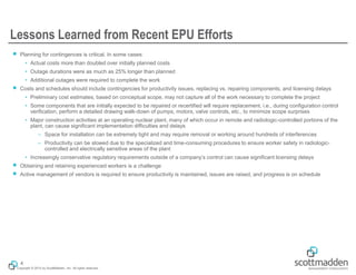 Copyright © 2015 by ScottMadden, Inc. All rights reserved.
Lessons Learned from Recent EPU Efforts
￭ Planning for contingences is critical. In some cases:
• Actual costs more than doubled over initially planned costs
• Outage durations were as much as 25% longer than planned
• Additional outages were required to complete the work
￭ Costs and schedules should include contingencies for productivity issues, replacing vs. repairing components, and licensing delays
• Preliminary cost estimates, based on conceptual scope, may not capture all of the work necessary to complete the project
• Some components that are initially expected to be repaired or recertified will require replacement, i.e., during configuration control
verification, perform a detailed drawing walk-down of pumps, motors, valve controls, etc., to minimize scope surprises
• Major construction activities at an operating nuclear plant, many of which occur in remote and radiologic-controlled portions of the
plant, can cause significant implementation difficulties and delays
– Space for installation can be extremely tight and may require removal or working around hundreds of interferences
– Productivity can be slowed due to the specialized and time-consuming procedures to ensure worker safety in radiologic-
controlled and electrically sensitive areas of the plant
• Increasingly conservative regulatory requirements outside of a company’s control can cause significant licensing delays
￭ Obtaining and retaining experienced workers is a challenge
￭ Active management of vendors is required to ensure productivity is maintained, issues are raised, and progress is on schedule
4
 