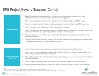 Copyright © 2015 by ScottMadden, Inc. All rights reserved.
EPU Project Keys to Success (Cont’d)
6
Vendor/ Contractor
Alignment
￭ Align vendors and contractors with project objectives and the uniqueness of the project
￭ Ensure vendors and contractors are aware of and held to the tenets of nuclear safety and align their
nuclear safety culture with that of your company
￭ Work collaboratively with contractors and combine cost, schedule, and human performance monitoring
tools and processes
￭ Ensure contracts have clear terms and conditions and are very specific in scope and timing
￭ Plan for vendor handoffs of work products and resolve disputes promptly to reduce idle vendor time
Implementation
￭ Manage like a large-scale engineering, procurement, and construction project and not like a
modifications project or refueling outage, e.g., funding is stage-gated
￭ Collect accurate data and monitor relevant performance metrics throughout the EPU project
￭ Conduct periodic independent project audits using industry experts with previous EPU experience
￭ Involve employees who will operate the plant during implementation
￭ Ensure operating staff are adequately trained on how the plant will operate after the power uprate, e.g.,
operations, maintenance, engineering, radiation protection personnel, etc.
￭ Update all affected documentation, e.g., operating and maintenance procedures, to reflect the new
operating conditions
￭ Focus on procedure development, training, and simulator modeling to help verify actual plant response
vs. expected plant response in power uprated conditions
Sources:
1. IAEA Nuclear Energy Series No. NP-T-3.9, Power Uprate in Nuclear Power Plants: Guidelines and Experience, 2011
2. Von Lazar, Laszlo, “Lessons Learned from Successful Nuclear Uprate Projects,” Nuclear Power International Magazine, Volume 6, No. 4, July/August 2013
 
