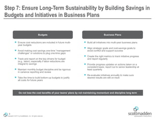 Copyright © 2017 by ScottMadden, Inc. All rights reserved.
Step 7: Ensure Long-Term Sustainability by Building Savings in
Budgets and Initiatives in Business Plans
Budgets Business Plans
￭ Ensure cost reductions are included in future multi-
year budgets
￭ Avoid making cost savings one-time “management
challenges” or solutions to plug one-time gaps
￭ Track and report on the key drivers for budget
(e.g., labor), especially if labor reductions are
integral to savings
￭ Maintain monthly budget discipline and be rigorous
in variance reporting and review
￭ Take the time to build bottom-up budgets to justify
all costs for future years
￭ Build all initiatives into multi-year business plans
￭ Align strategic goals and cost-savings goals to
avoid conflict and support success
￭ Create the right metrics to track initiative progress
and report regularly
￭ Provide progress updates on actions taken on a
consistent basis; report out to senior leadership at
least quarterly
￭ Re-evaluate initiatives annually to make sure
desired results are still on track
Do not lose the cost benefits of your teams’ plans by not maintaining momentum and discipline long term
9
 