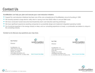 Copyright © 2017 by ScottMadden, Inc. All rights reserved.
Dan Kohut
Director
ScottMadden, Inc.
3495 Piedmont Road
Building 10, Suite 805
Atlanta, GA 30305
dkohut@scottmadden.com
O: 404-814-0020 M: 214-663-1654
Ian Falk
Director
ScottMadden, Inc.
2626 Glenwood Avenue
Suite 480
Raleigh, NC 27608
ianfalk@scottmadden.com
O: 919-781-4191 M: 919-923-2153
ScottMadden can help you plan and execute your cost-reduction initiative
￭ Support for cost-reduction initiatives has been one of the core competencies of ScottMadden since its founding in 1983
￭ We recently assisted a large electric utility client in saving more than $500 million in annual O&M costs
￭ We have conducted myriad executive-level leadership team cost-reduction planning workshops
￭ We have significant experience assisting companies to successfully design and implement integrated operating models
￭ Our functional expertise in the energy industry is deep, and our consulting experience is broad—a combination we believe is unique in
the consulting industry
Contact us to discuss any questions you may have.
Contact Us
11
 