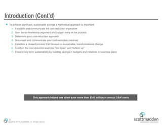 Copyright © 2017 by ScottMadden, Inc. All rights reserved.
Introduction (Cont’d)
￭ To achieve significant, sustainable savings a methodical approach is important:
1. Establish and communicate the cost-reduction imperative
2. Gain senior leadership alignment and support early in the process
3. Determine your cost-reduction approach
4. Document and communicate your cost-reduction roadmap
5. Establish a phased process that focuses on sustainable, transformational change
6. Conduct the cost-reduction exercise “top down” and “bottom up”
7. Ensure long-term sustainability by building savings in budgets and initiatives in business plans
2
This approach helped one client save more than $500 million in annual O&M costs
 