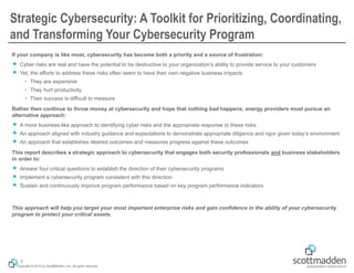 Copyright © 2015 by ScottMadden, Inc. All rights reserved.
Strategic Cybersecurity: A Toolkit for Prioritizing, Coordinating,
and Transforming Your Cybersecurity Program
If your company is like most, cybersecurity has become both a priority and a source of frustration:
￭ Cyber risks are real and have the potential to be destructive to your organization’s ability to provide service to your customers
￭ Yet, the efforts to address these risks often seem to have their own negative business impacts
• They are expensive
• They hurt productivity
• Their success is difficult to measure
Rather then continue to throw money at cybersecurity and hope that nothing bad happens, energy providers must pursue an
alternative approach:
￭ A more business-like approach to identifying cyber risks and the appropriate response to these risks
￭ An approach aligned with industry guidance and expectations to demonstrate appropriate diligence and rigor given today’s environment
￭ An approach that establishes desired outcomes and measures progress against these outcomes
This report describes a strategic approach to cybersecurity that engages both security professionals and business stakeholders
in order to:
￭ Answer four critical questions to establish the direction of their cybersecurity programs
￭ Implement a cybersecurity program consistent with this direction
￭ Sustain and continuously improve program performance based on key program performance indicators
This approach will help you target your most important enterprise risks and gain confidence in the ability of your cybersecurity
program to protect your critical assets.
1
 