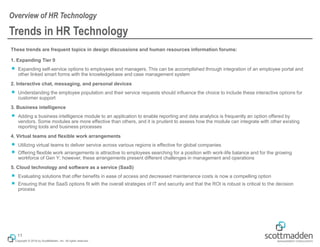 Copyright © 2018 by ScottMadden, Inc. All rights reserved.
Trends in HR Technology
These trends are frequent topics in design discussions and human resources information forums:
1. Expanding Tier 0
￭ Expanding self-service options to employees and managers. This can be accomplished through integration of an employee portal and
other linked smart forms with the knowledgebase and case management system
2. Interactive chat, messaging, and personal devices
￭ Understanding the employee population and their service requests should influence the choice to include these interactive options for
customer support
3. Business intelligence
￭ Adding a business intelligence module to an application to enable reporting and data analytics is frequently an option offered by
vendors. Some modules are more effective than others, and it is prudent to assess how the module can integrate with other existing
reporting tools and business processes
4. Virtual teams and flexible work arrangements
￭ Utilizing virtual teams to deliver service across various regions is effective for global companies
￭ Offering flexible work arrangements is attractive to employees searching for a position with work-life balance and for the growing
workforce of Gen Y; however, these arrangements present different challenges in management and operations
5. Cloud technology and software as a service (SaaS)
￭ Evaluating solutions that offer benefits in ease of access and decreased maintenance costs is now a compelling option
￭ Ensuring that the SaaS options fit with the overall strategies of IT and security and that the ROI is robust is critical to the decision
process
Overview of HR Technology
11
 