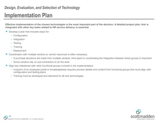 Copyright © 2018 by ScottMadden, Inc. All rights reserved.
Implementation Plan
Effective implementation of the chosen technologies is the most important part of the decision. A detailed project plan, that is
integrated with other key tasks related to HR service delivery, is essential
￭ Develop a plan that includes steps for:
• Configuration
• Integration
• Testing
• Training
• Deployment
￭ Coordination with multiple vendors or vendor resources is often necessary
• If purchase decisions are made from multiple vendors, time spent in coordinating the integration between these groups is important
• Some vendors rely on sub-contractors to do the work
￭ Align key milestones with other functional groups involved in the implementation
• Inclusion of an employee portal or knowledgebase requires process details and content from functional groups that must align with
configuration and testing plans
• Training must be developed and delivered for all new technologies
Design, Evaluation, and Selection of Technology
18
 