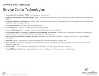 Copyright © 2018 by ScottMadden, Inc. All rights reserved.
￭ Automatic Call Distributor (ACD) – handles queue management
￭ 800#/Interactive Voice Response System (IVR) – provides customers with access to information via the telephone; provides menu
options
￭ Computer Telephony Integration – “screen pops;” recognizes caller’s phone number and pulls up relevant information for call reps
while they are answering the phone
￭ Case Management – provides caller history/information
￭ Knowledgebase – provides searchable information for call reps
￭ Document Management – manages electronic receipt/filing/retrieval of documents
￭ Employee/Manager Self-Service Application and Workflow Technology – provides web front-end and back-end processing to
enable customers to view/interact with back-end data via a PC, kiosk, etc.
￭ Web Content Management Software (portals) – serves to pull distributed data from a variety of sources into a standard web
presentation
￭ Web Chat – allows customers to interact real time with a customer service rep over the web
￭ Voice over IP – enables call reps and customers to speak directly over the internet (bypassing telecomm costs) while customers
navigate the website
￭ Wireless PDA – ports back office and web-based information to wireless personal digital assistants
￭ Core HRIS/Payroll Systems – database-based systems used for core HR reporting and payroll functions
Service Center Technologies
Overview of HR Technology
8
 