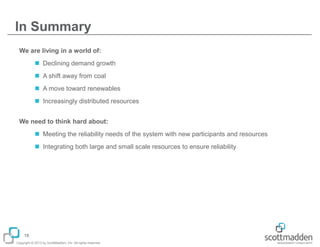 In Summary
We are living in a world of:
 Declining demand growth
 A shift away from coal

 A move toward renewables
 Increasingly distributed resources
We need to think hard about:

 Meeting the reliability needs of the system with new participants and resources
 Integrating both large and small scale resources to ensure reliability

18
Copyright © 2013 by ScottMadden, Inc. All rights reserved.

 